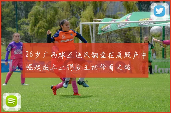 26岁广西球王逆风翻盘在质疑声中崛起成本土得分王的传奇之路