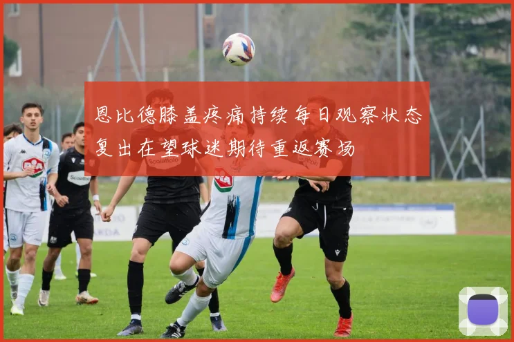 恩比德膝盖疼痛持续每日观察状态复出在望球迷期待重返赛场