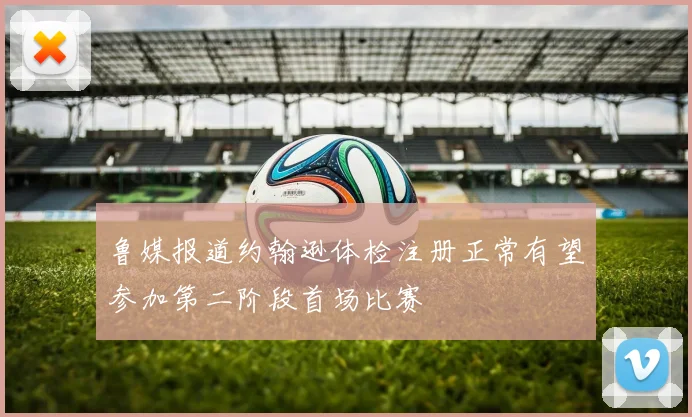 鲁媒报道约翰逊体检注册正常有望参加第二阶段首场比赛