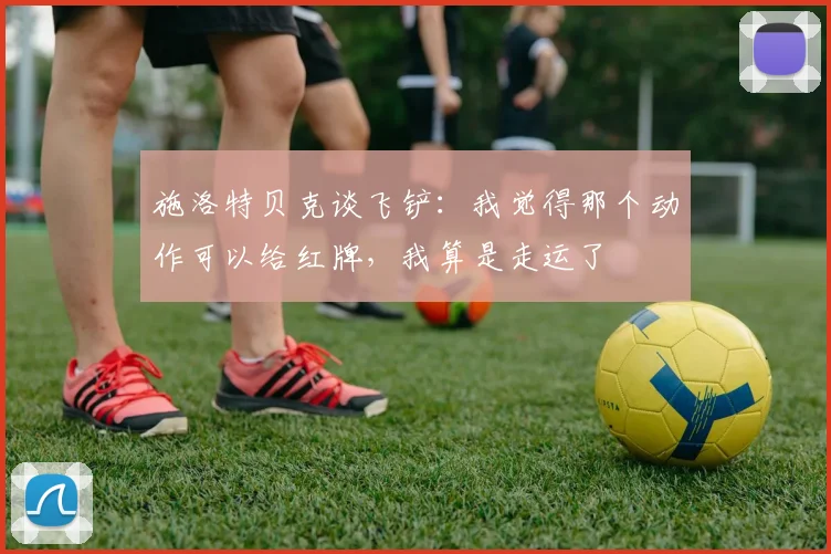 施洛特贝克谈飞铲：我觉得那个动作可以给红牌，我算是走运了