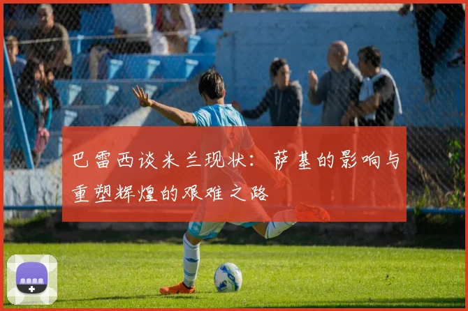 巴雷西谈米兰现状：萨基的影响与重塑辉煌的艰难之路
