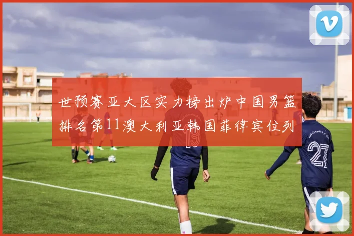 世预赛亚大区实力榜出炉中国男篮排名第11澳大利亚韩国菲律宾位列前三