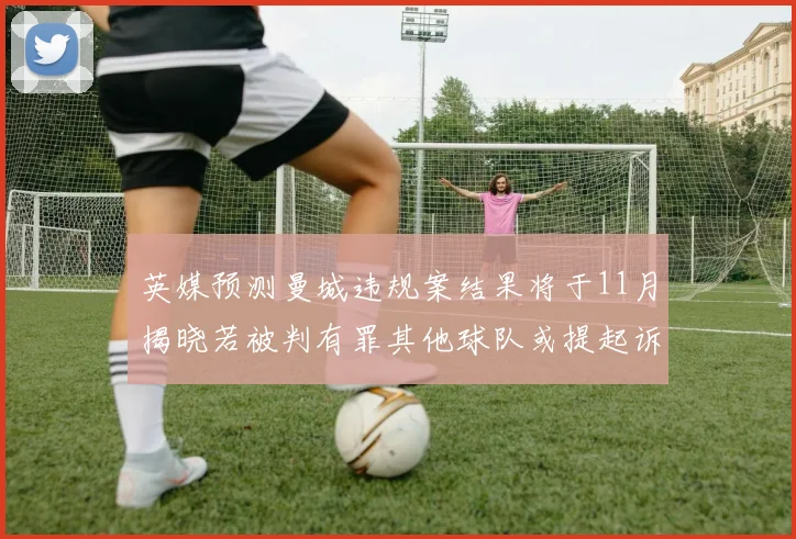 英媒预测曼城违规案结果将于11月揭晓若被判有罪其他球队或提起诉讼