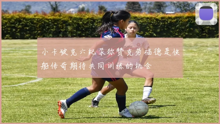 小卡破克六纪录称赞克劳福德是快船传奇期待共同训练的机会