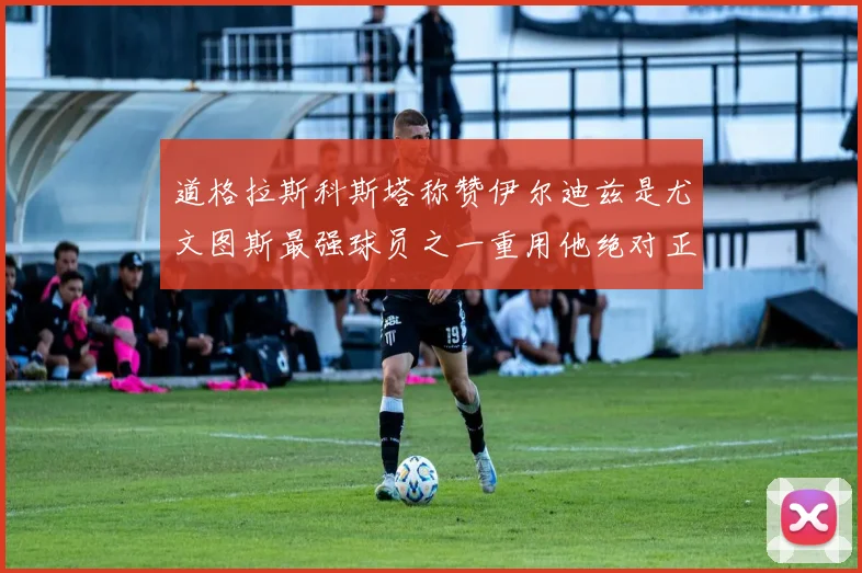 道格拉斯科斯塔称赞伊尔迪兹是尤文图斯最强球员之一重用他绝对正确
