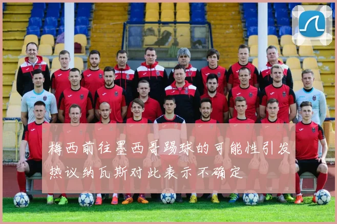 梅西前往墨西哥踢球的可能性引发热议纳瓦斯对此表示不确定