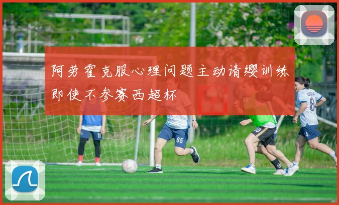 阿劳霍克服心理问题主动请缨训练即使不参赛西超杯