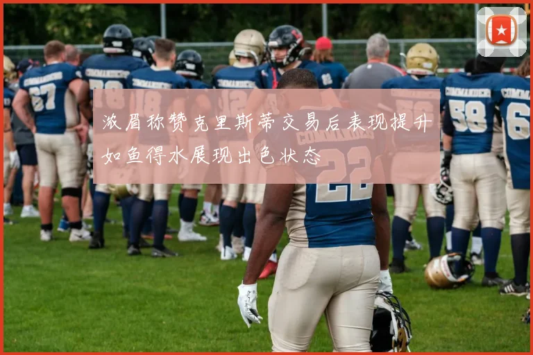 浓眉称赞克里斯蒂交易后表现提升如鱼得水展现出色状态