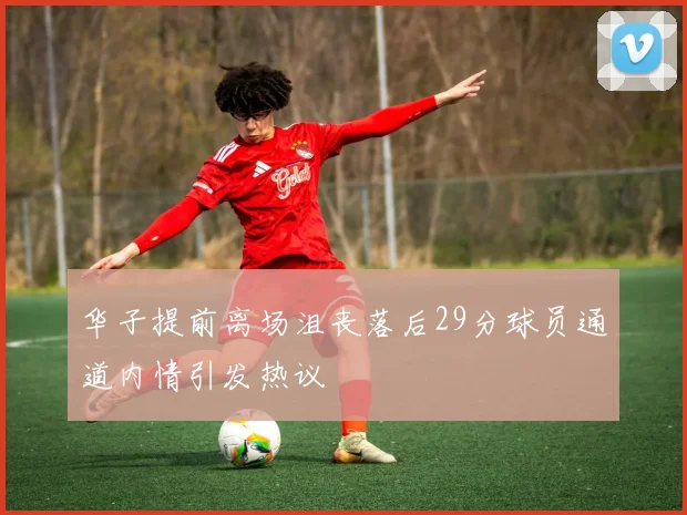 华子提前离场沮丧落后29分球员通道内情引发热议