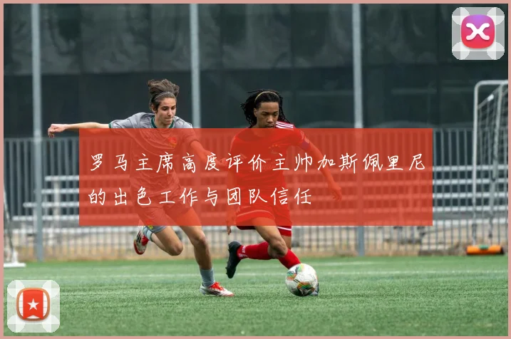 罗马主席高度评价主帅加斯佩里尼的出色工作与团队信任