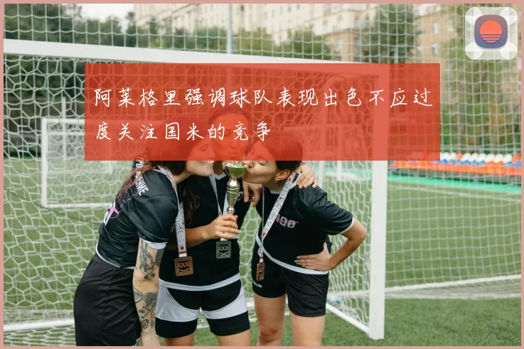阿莱格里强调球队表现出色不应过度关注国米的竞争