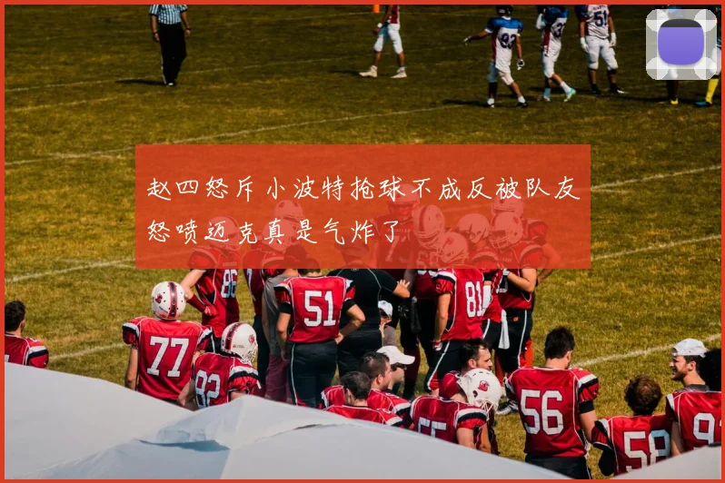 赵四怒斥小波特抢球不成反被队友怒喷迈克真是气炸了