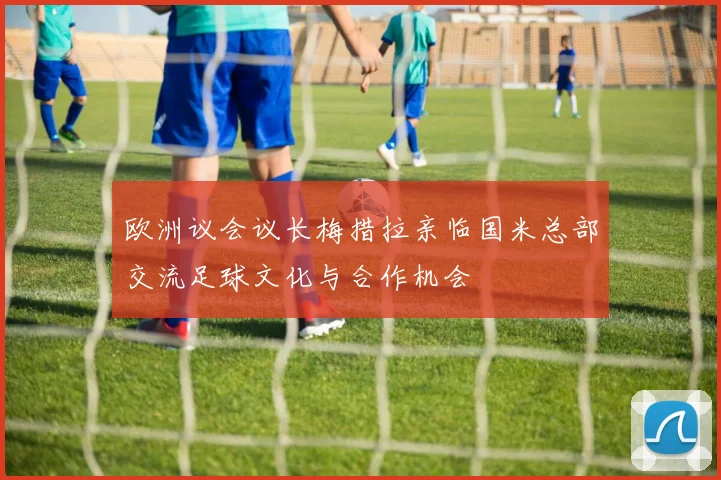 欧洲议会议长梅措拉亲临国米总部交流足球文化与合作机会