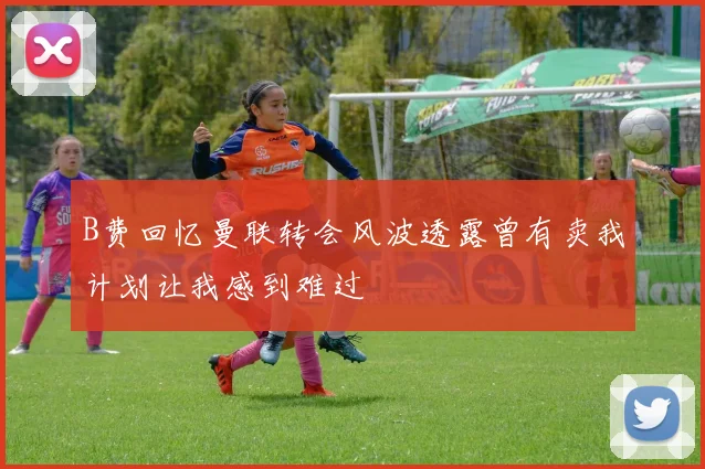 B费回忆曼联转会风波透露曾有卖我计划让我感到难过
